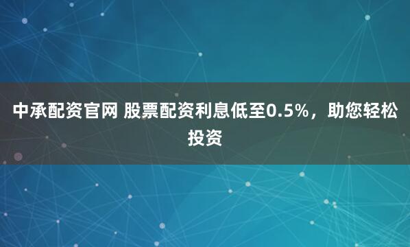 中承配资官网 股票配资利息低至0.5%，助您轻松投资