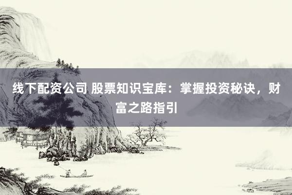 线下配资公司 股票知识宝库：掌握投资秘诀，财富之路指引
