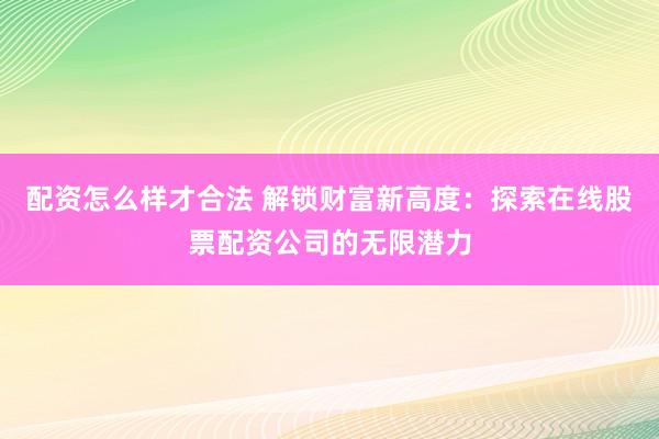 配资怎么样才合法 解锁财富新高度：探索在线股票配资公司的无限潜力