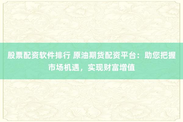 股票配资软件排行 原油期货配资平台：助您把握市场机遇，实现财富增值