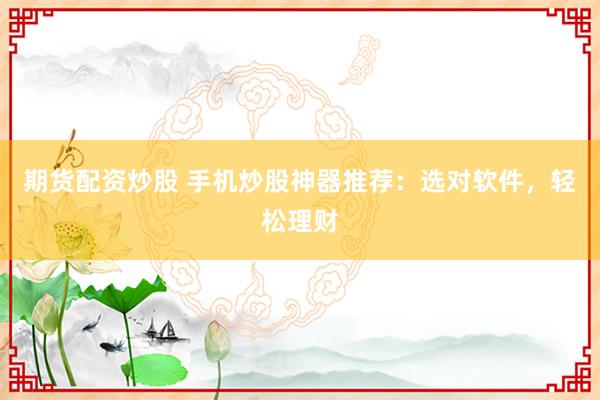 期货配资炒股 手机炒股神器推荐：选对软件，轻松理财