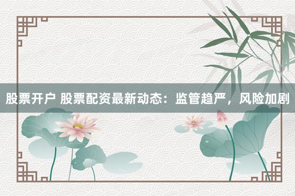 股票开户 股票配资最新动态：监管趋严，风险加剧