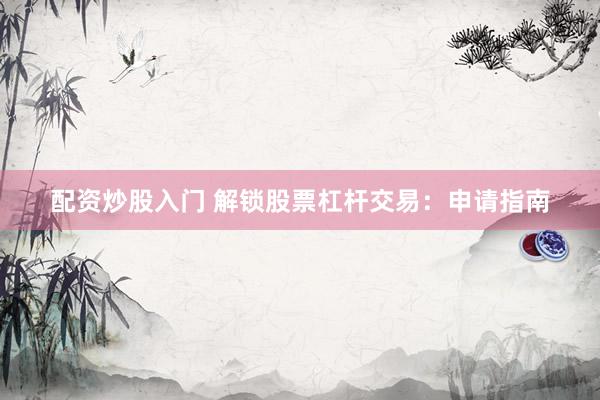 配资炒股入门 解锁股票杠杆交易：申请指南