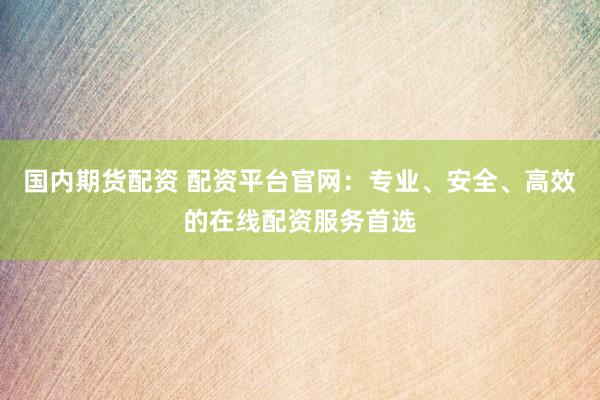国内期货配资 配资平台官网：专业、安全、高效的在线配资服务首选