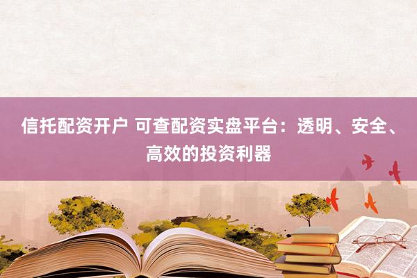 信托配资开户 可查配资实盘平台：透明、安全、高效的投资利器