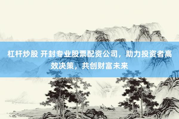 杠杆炒股 开封专业股票配资公司，助力投资者高效决策，共创财富未来