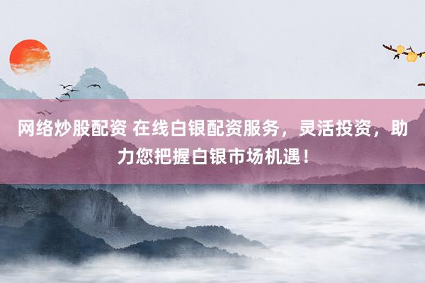 网络炒股配资 在线白银配资服务，灵活投资，助力您把握白银市场机遇！