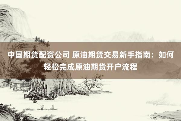 中国期货配资公司 原油期货交易新手指南：如何轻松完成原油期货开户流程