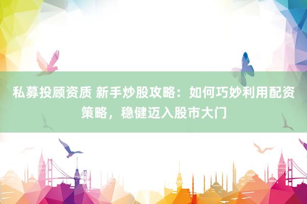 私募投顾资质 新手炒股攻略：如何巧妙利用配资策略，稳健迈入股市大门