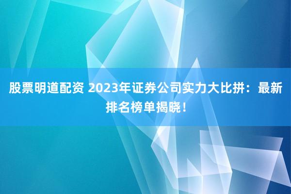 股票明道配资 2023年证券公司实力大比拼：最新排名榜单揭晓！