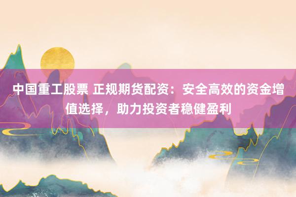中国重工股票 正规期货配资：安全高效的资金增值选择，助力投资者稳健盈利