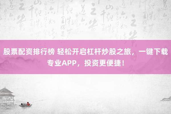 股票配资排行榜 轻松开启杠杆炒股之旅，一键下载专业APP，投资更便捷！