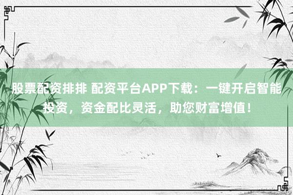 股票配资排排 配资平台APP下载：一键开启智能投资，资金配比灵活，助您财富增值！