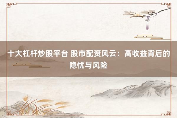 十大杠杆炒股平台 股市配资风云：高收益背后的隐忧与风险