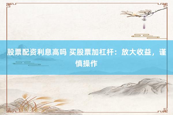 股票配资利息高吗 买股票加杠杆：放大收益，谨慎操作