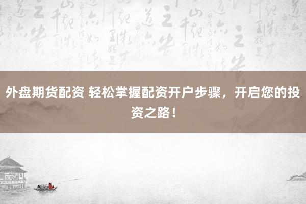 外盘期货配资 轻松掌握配资开户步骤，开启您的投资之路！