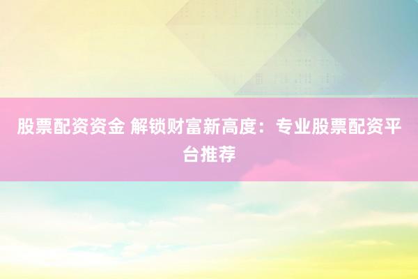 股票配资资金 解锁财富新高度：专业股票配资平台推荐