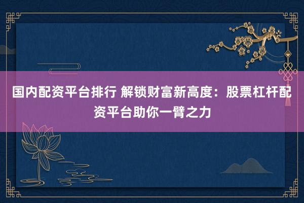 国内配资平台排行 解锁财富新高度：股票杠杆配资平台助你一臂之力
