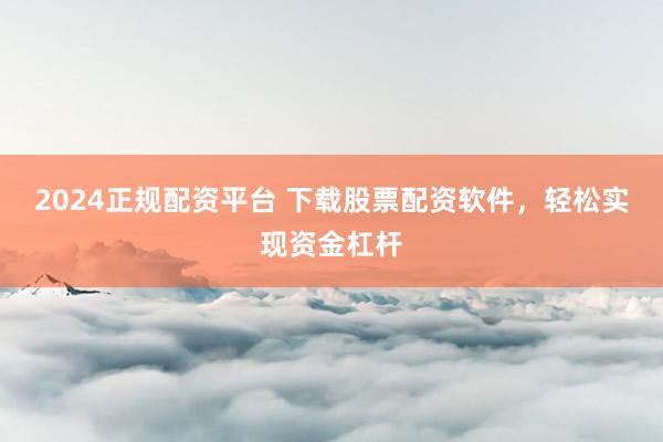 2024正规配资平台 下载股票配资软件，轻松实现资金杠杆