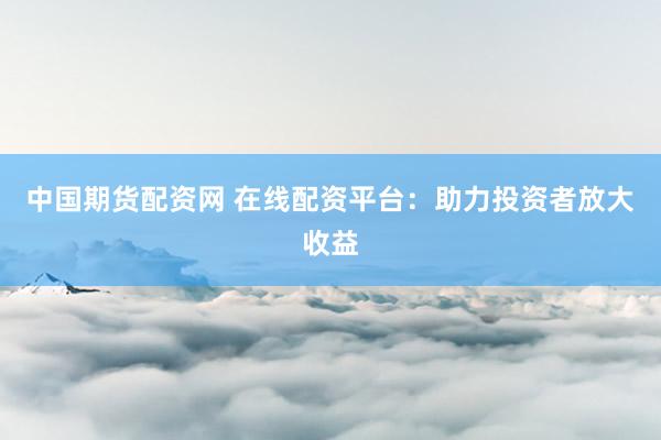 中国期货配资网 在线配资平台：助力投资者放大收益