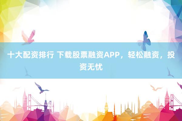 十大配资排行 下载股票融资APP，轻松融资，投资无忧