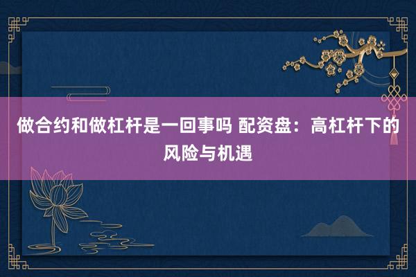 做合约和做杠杆是一回事吗 配资盘：高杠杆下的风险与机遇