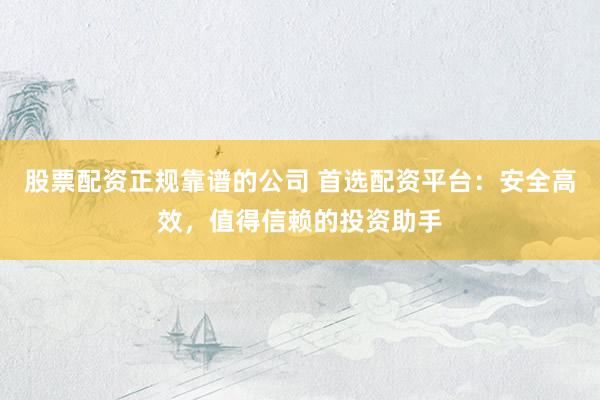 股票配资正规靠谱的公司 首选配资平台：安全高效，值得信赖的投资助手