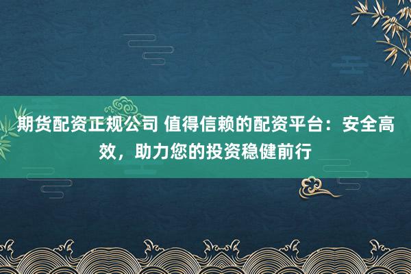 期货配资正规公司 值得信赖的配资平台：安全高效，助力您的投资稳健前行