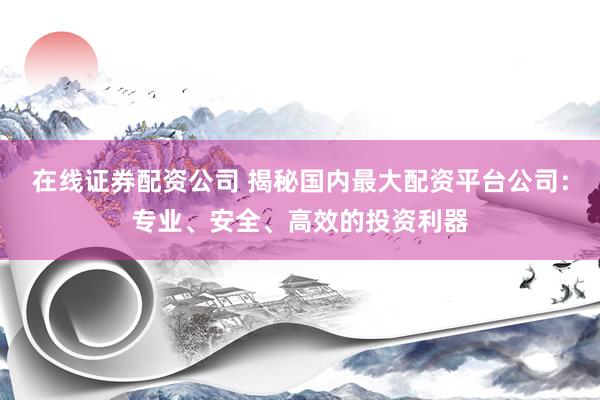 在线证券配资公司 揭秘国内最大配资平台公司：专业、安全、高效的投资利器