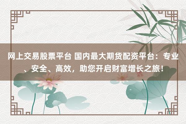 网上交易股票平台 国内最大期货配资平台：专业、安全、高效，助您开启财富增长之旅！