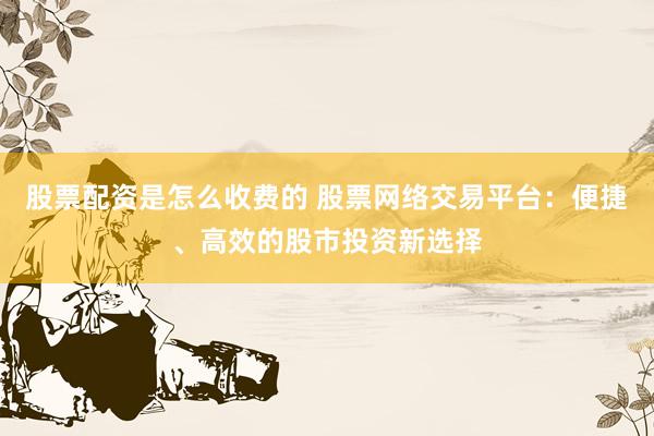 股票配资是怎么收费的 股票网络交易平台：便捷、高效的股市投资新选择