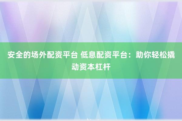 安全的场外配资平台 低息配资平台：助你轻松撬动资本杠杆