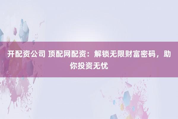 开配资公司 顶配网配资：解锁无限财富密码，助你投资无忧