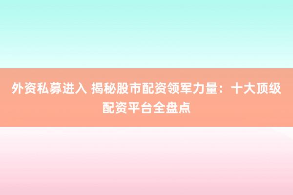 外资私募进入 揭秘股市配资领军力量：十大顶级配资平台全盘点