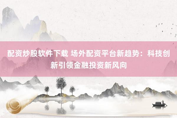 配资炒股软件下载 场外配资平台新趋势：科技创新引领金融投资新风向