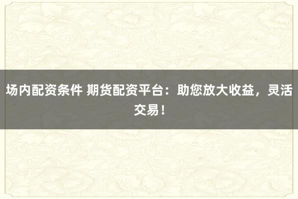 场内配资条件 期货配资平台：助您放大收益，灵活交易！