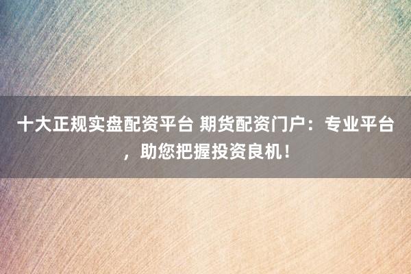 十大正规实盘配资平台 期货配资门户：专业平台，助您把握投资良机！