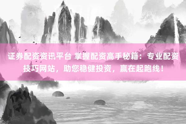 证券配资资讯平台 掌握配资高手秘籍：专业配资技巧网站，助您稳健投资，赢在起跑线！