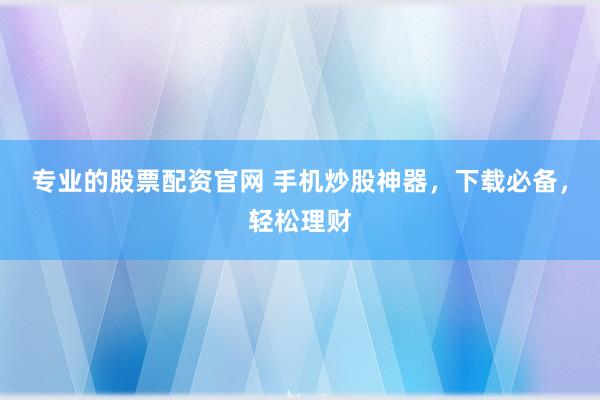 专业的股票配资官网 手机炒股神器，下载必备，轻松理财