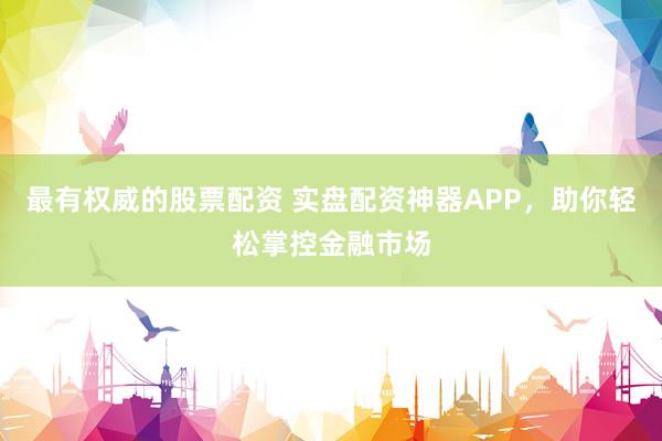 最有权威的股票配资 实盘配资神器APP，助你轻松掌控金融市场