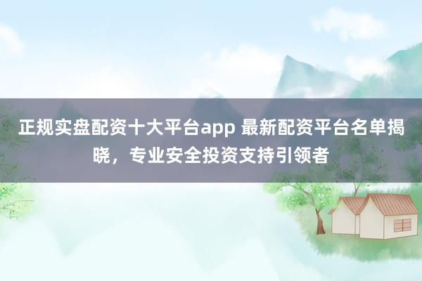 正规实盘配资十大平台app 最新配资平台名单揭晓，专业安全投资支持引领者