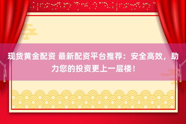 现货黄金配资 最新配资平台推荐：安全高效，助力您的投资更上一层楼！