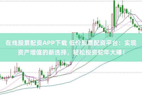 在线股票配资APP下载 低价股票配资平台：实现资产增值的新选择，轻松投资蛇年大赚！