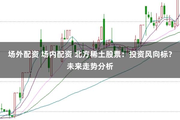 场外配资 场内配资 北方稀土股票：投资风向标？未来走势分析