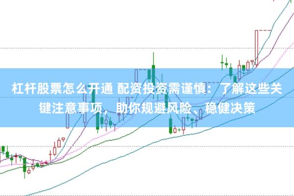 杠杆股票怎么开通 配资投资需谨慎：了解这些关键注意事项，助你规避风险、稳健决策