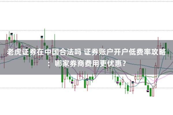 老虎证券在中国合法吗 证券账户开户低费率攻略：哪家券商费用更优惠？