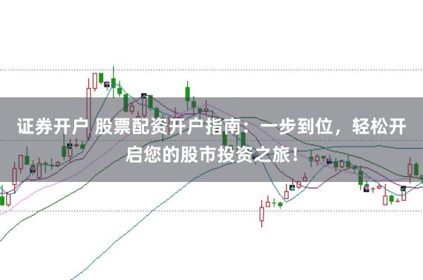 证券开户 股票配资开户指南：一步到位，轻松开启您的股市投资之旅！