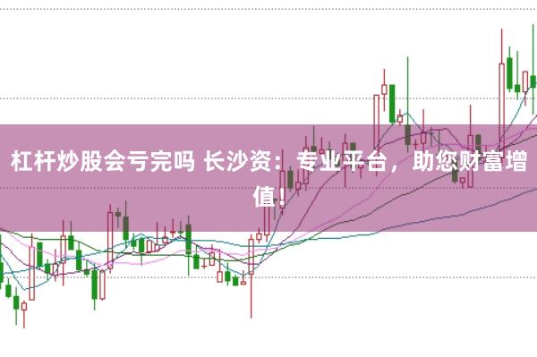 杠杆炒股会亏完吗 长沙资：专业平台，助您财富增值！