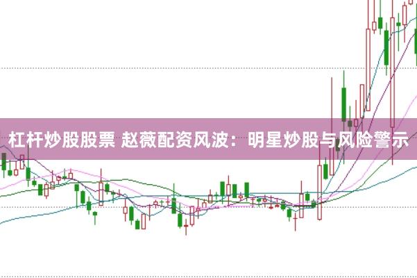 杠杆炒股股票 赵薇配资风波：明星炒股与风险警示