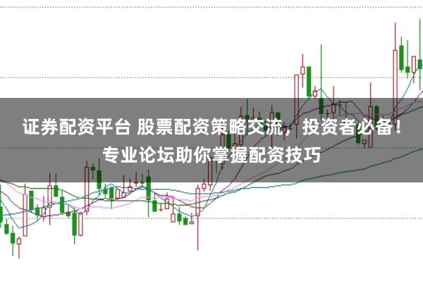 证券配资平台 股票配资策略交流，投资者必备！专业论坛助你掌握配资技巧